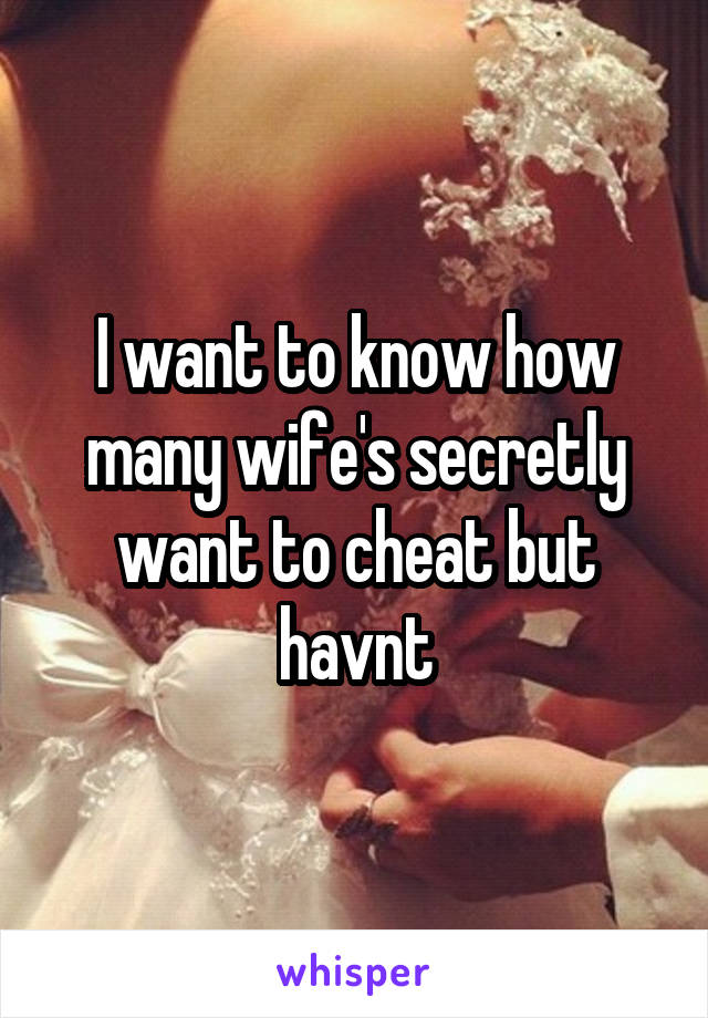 I want to know how many wife's secretly want to cheat but havnt