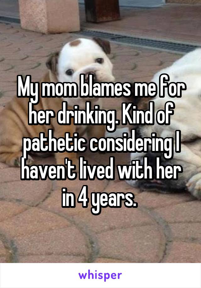 My mom blames me for her drinking. Kind of pathetic considering I haven't lived with her in 4 years. 