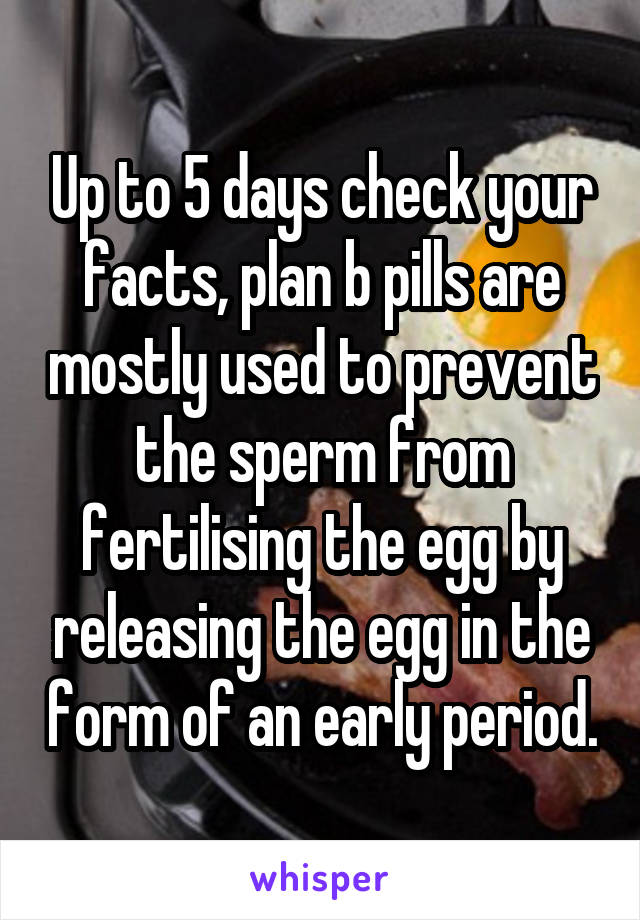 Up to 5 days check your facts, plan b pills are mostly used to prevent the sperm from fertilising the egg by releasing the egg in the form of an early period.