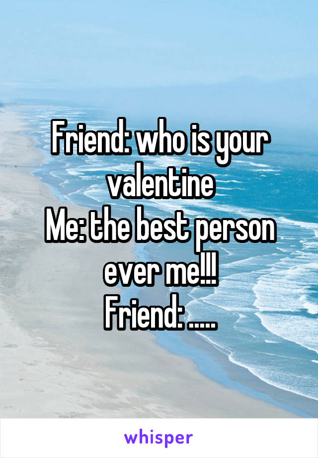 Friend: who is your valentine
Me: the best person ever me!!!
Friend: .....