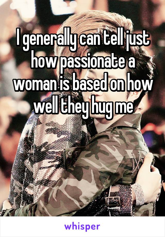 I generally can tell just how passionate a woman is based on how well they hug me



