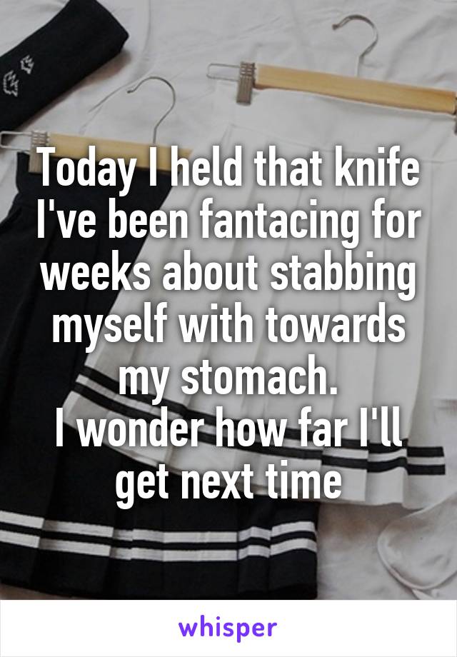 Today I held that knife I've been fantacing for weeks about stabbing myself with towards my stomach.
I wonder how far I'll get next time