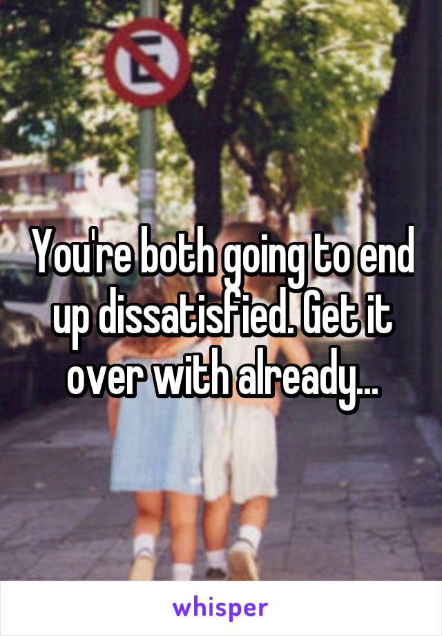 You're both going to end up dissatisfied. Get it over with already...