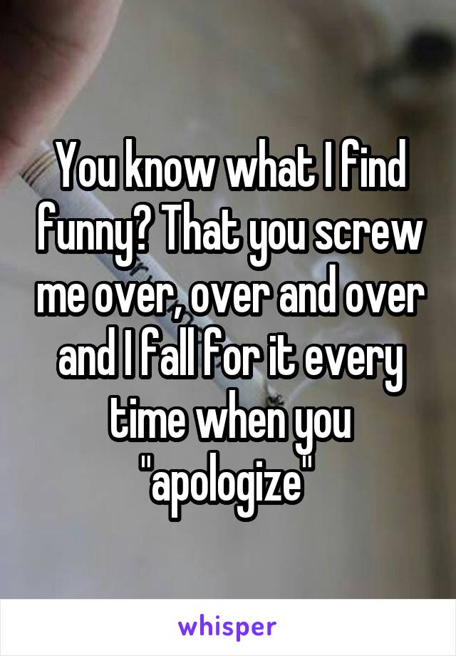 You know what I find funny? That you screw me over, over and over and I fall for it every time when you "apologize" 