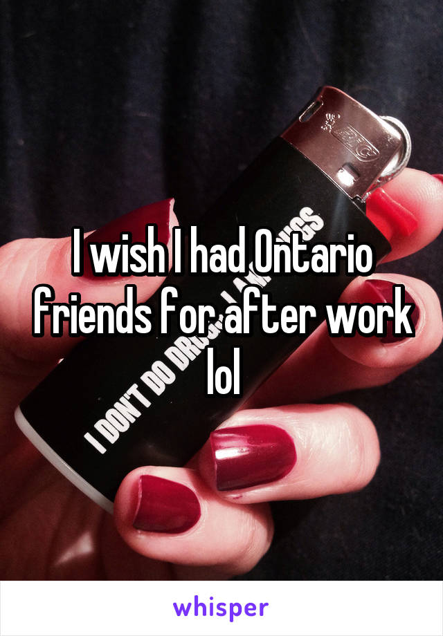 I wish I had Ontario friends for after work lol