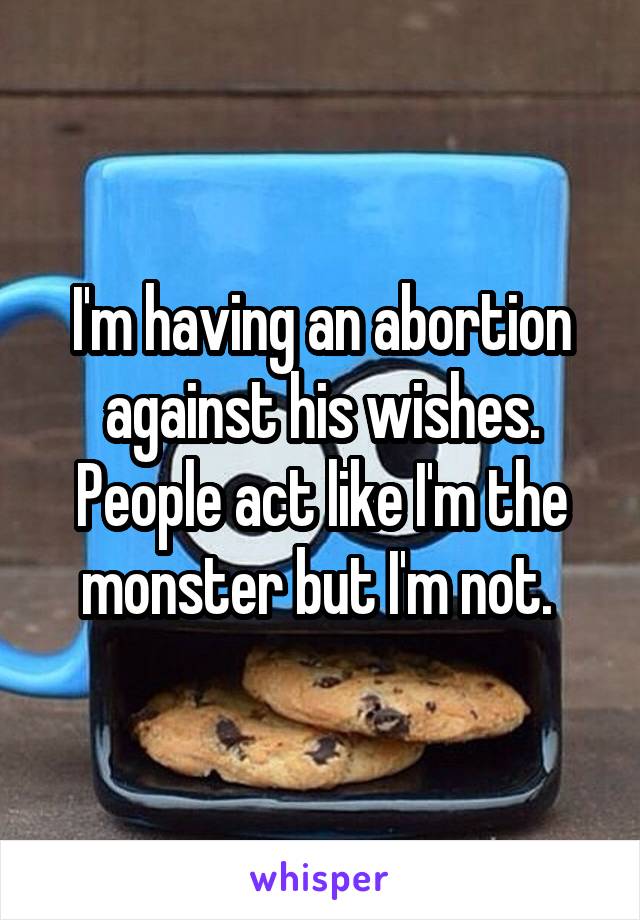 I'm having an abortion against his wishes. People act like I'm the monster but I'm not. 