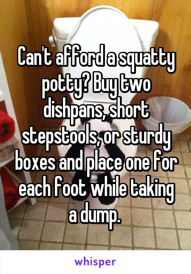 Can't afford a squatty potty? Buy two dishpans, short stepstools, or sturdy boxes and place one for each foot while taking a dump. 