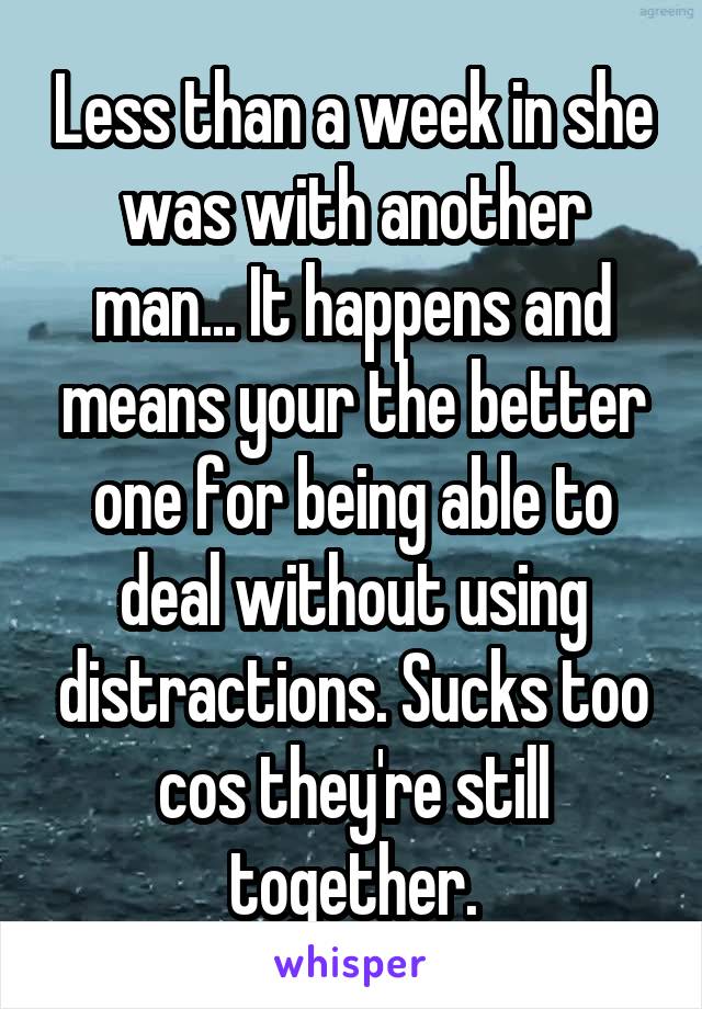 Less than a week in she was with another man... It happens and means your the better one for being able to deal without using distractions. Sucks too cos they're still together.