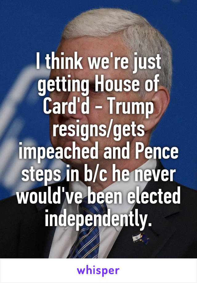 I think we're just getting House of Card'd - Trump resigns/gets impeached and Pence steps in b/c he never would've been elected independently.
