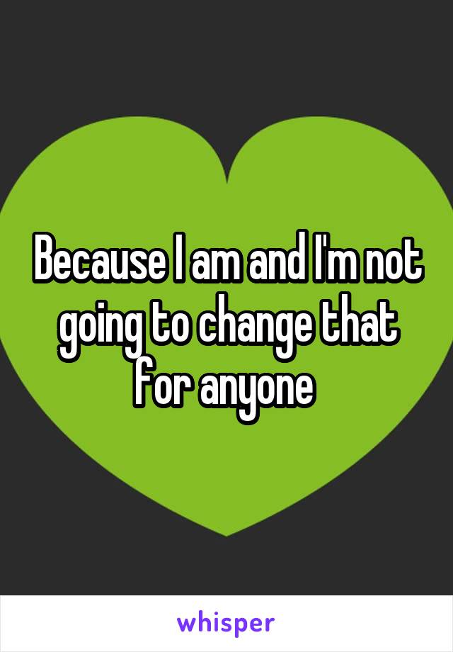 Because I am and I'm not going to change that for anyone 