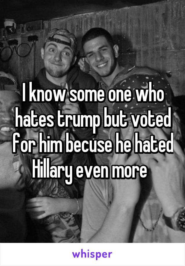 I know some one who hates trump but voted for him becuse he hated Hillary even more  
