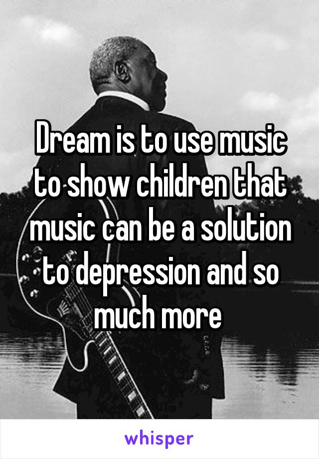 Dream is to use music to show children that music can be a solution to depression and so much more 