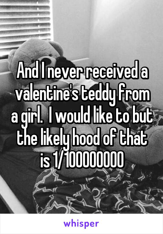 And I never received a valentine's teddy from a girl.  I would like to but the likely hood of that is 1/100000000