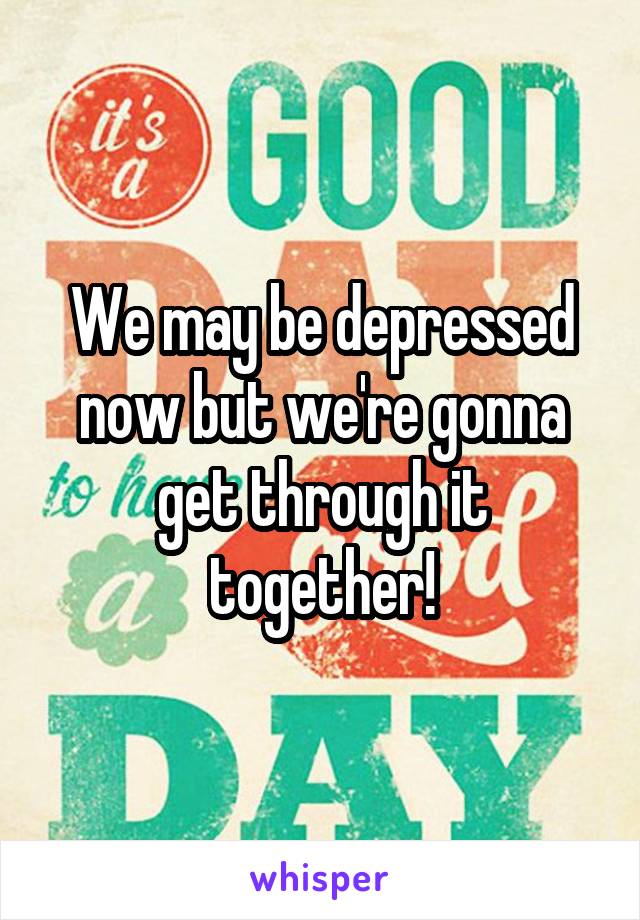 We may be depressed now but we're gonna get through it together!