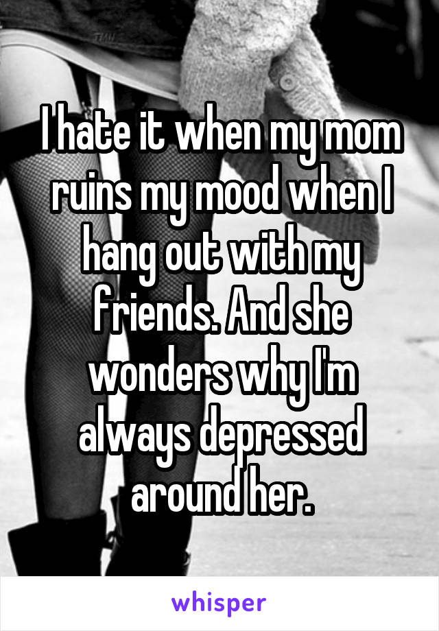 I hate it when my mom ruins my mood when I hang out with my friends. And she wonders why I'm always depressed around her.