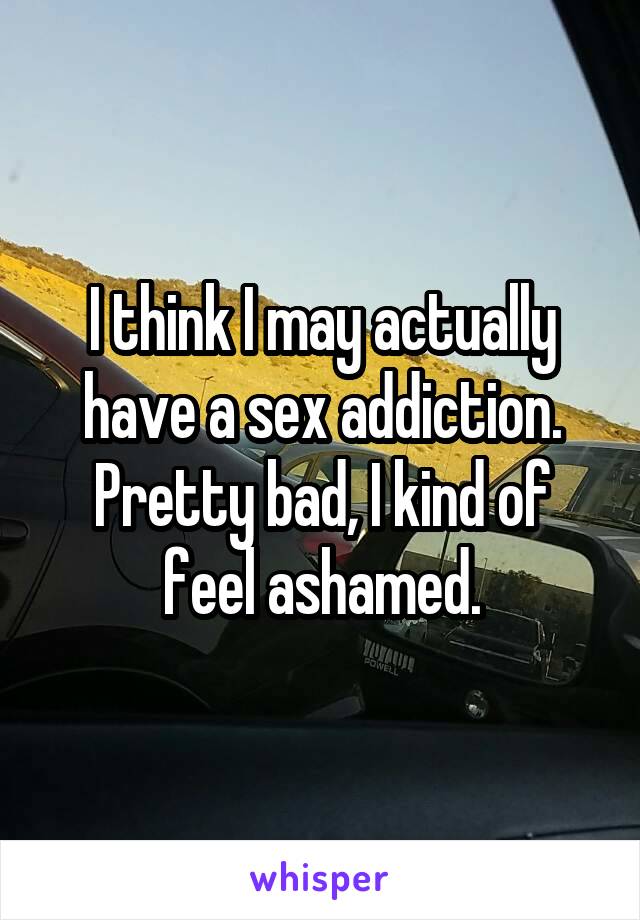 I think I may actually have a sex addiction. Pretty bad, I kind of feel ashamed.