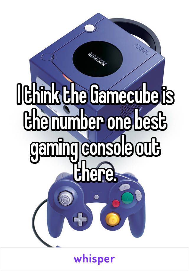 I think the Gamecube is the number one best gaming console out there.