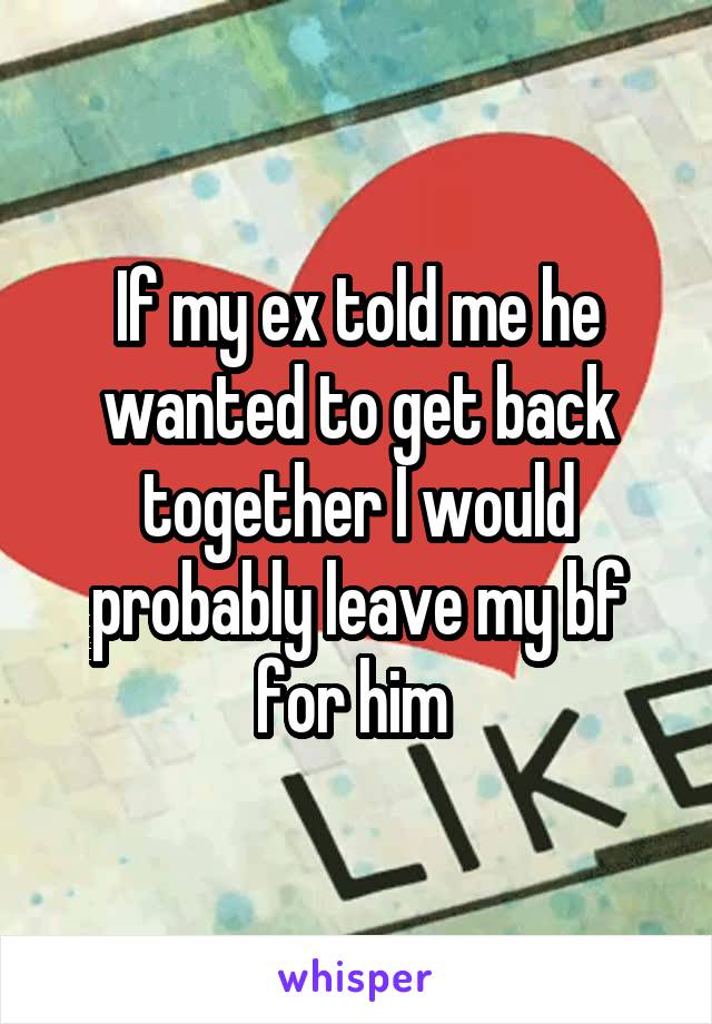 If my ex told me he wanted to get back together I would probably leave my bf for him 