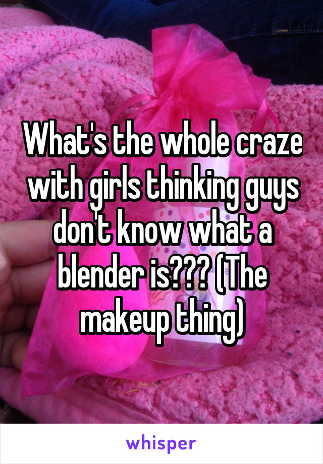 What's the whole craze with girls thinking guys don't know what a blender is??? (The makeup thing)