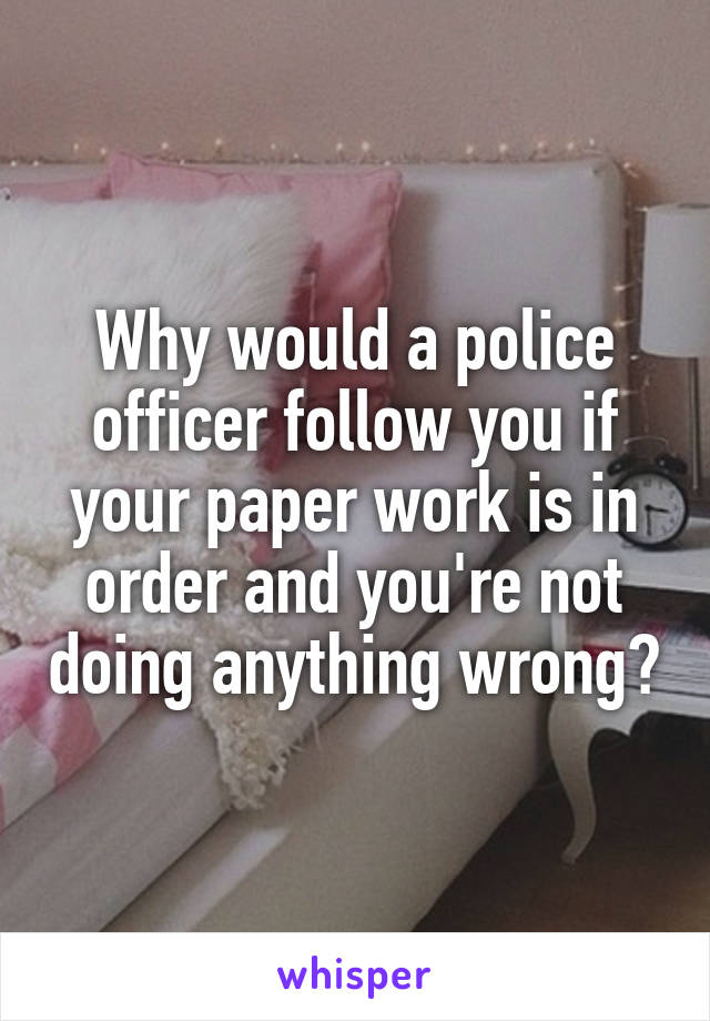 Why would a police officer follow you if your paper work is in order and you're not doing anything wrong?