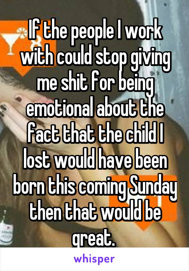 If the people I work with could stop giving me shit for being emotional about the fact that the child I lost would have been born this coming Sunday then that would be great. 