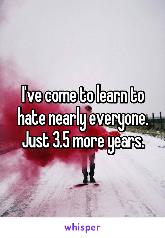 I've come to learn to hate nearly everyone. Just 3.5 more years.