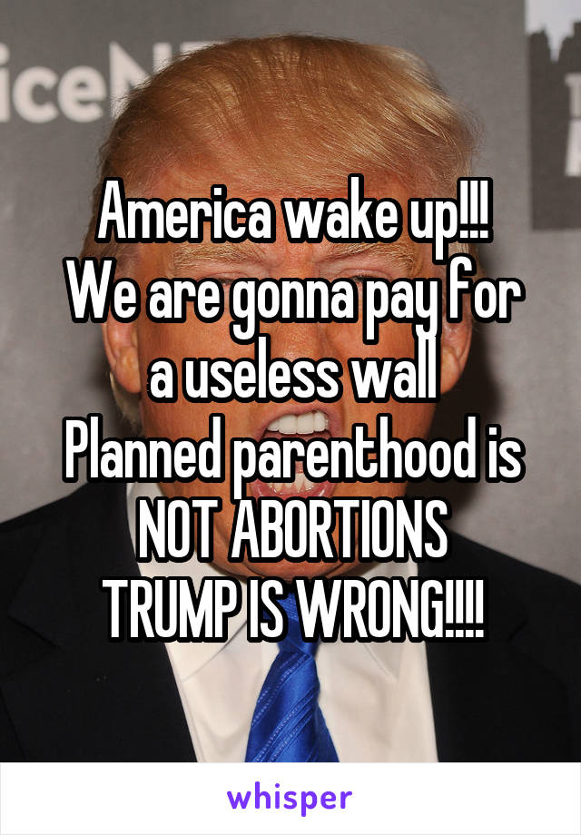America wake up!!!
We are gonna pay for a useless wall
Planned parenthood is NOT ABORTIONS
TRUMP IS WRONG!!!!