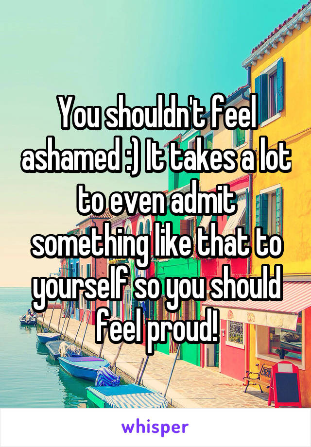 You shouldn't feel ashamed :) It takes a lot to even admit something like that to yourself so you should feel proud!