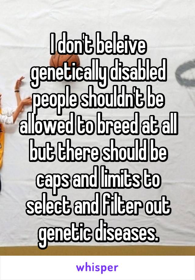 I don't beleive genetically disabled people shouldn't be allowed to breed at all but there should be caps and limits to select and filter out genetic diseases.