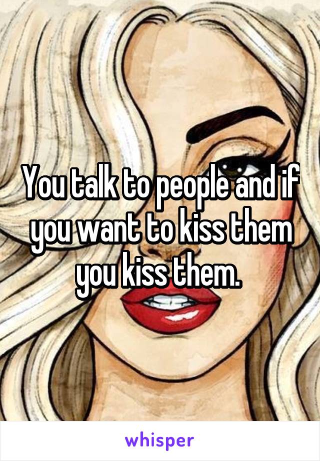 You talk to people and if you want to kiss them you kiss them. 