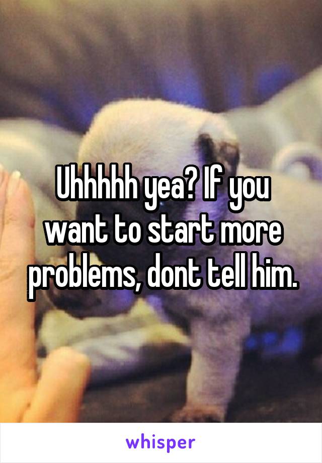 Uhhhhh yea? If you want to start more problems, dont tell him.