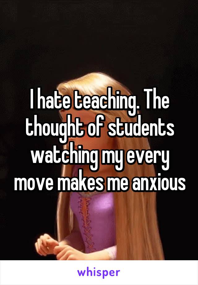 I hate teaching. The thought of students watching my every move makes me anxious