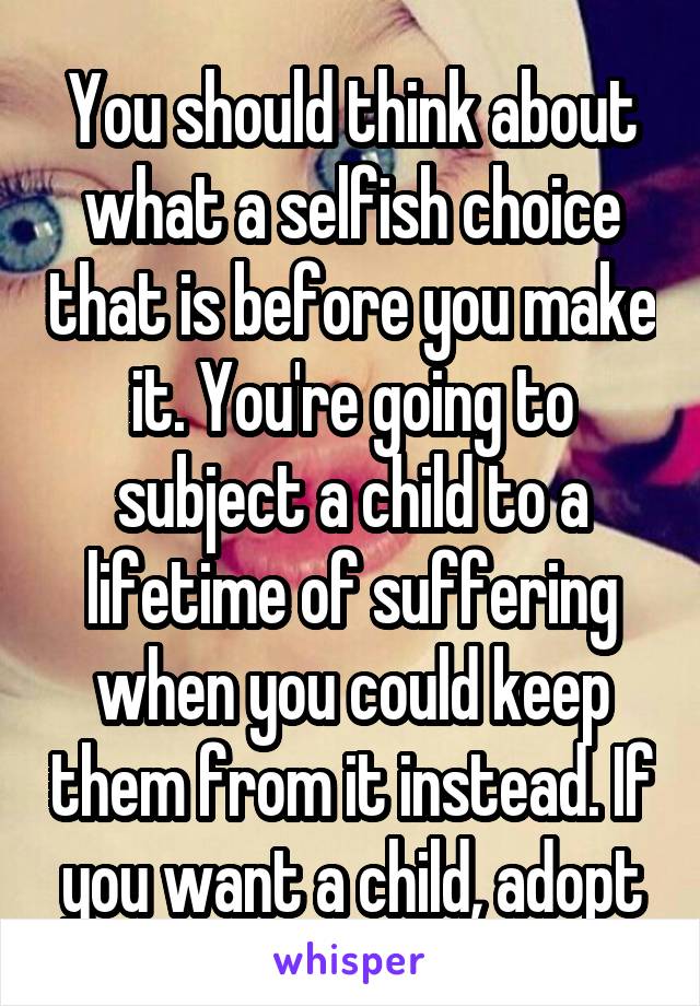 You should think about what a selfish choice that is before you make it. You're going to subject a child to a lifetime of suffering when you could keep them from it instead. If you want a child, adopt