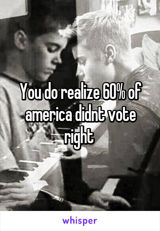 You do realize 60% of america didnt vote right 