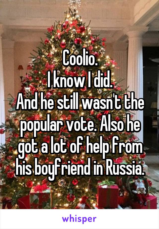 Coolio.
I know I did.
And he still wasn't the popular vote. Also he got a lot of help from his boyfriend in Russia.
