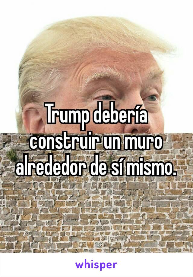 Trump debería construir un muro alrededor de sí mismo.
