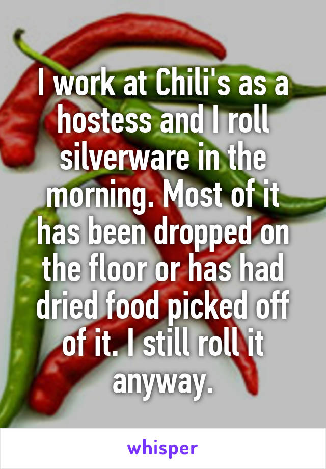I work at Chili's as a hostess and I roll silverware in the morning. Most of it has been dropped on the floor or has had dried food picked off of it. I still roll it anyway.