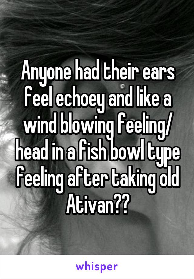 Anyone had their ears feel echoey and like a wind blowing feeling/ head in a fish bowl type feeling after taking old Ativan??