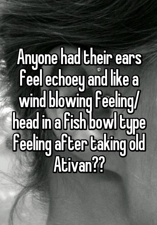 Anyone had their ears feel echoey and like a wind blowing feeling/ head in a fish bowl type feeling after taking old Ativan??