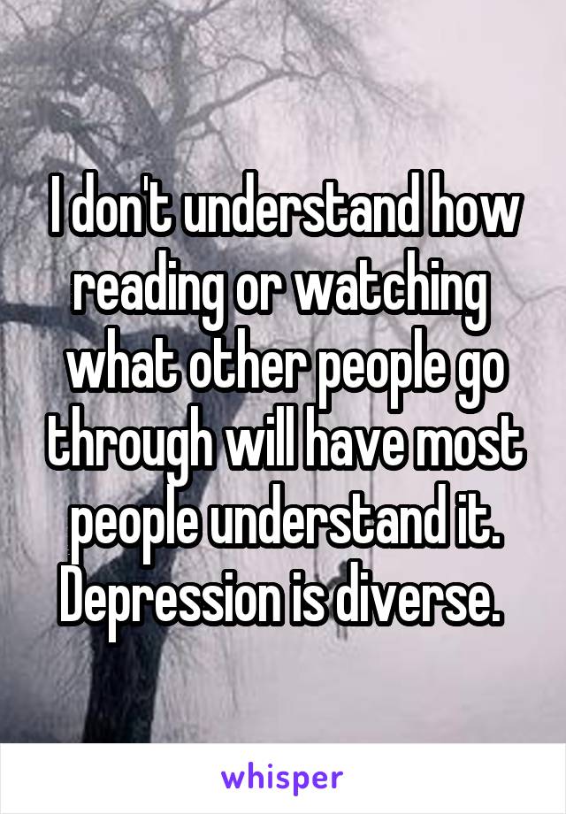 I don't understand how reading or watching  what other people go through will have most people understand it. Depression is diverse. 