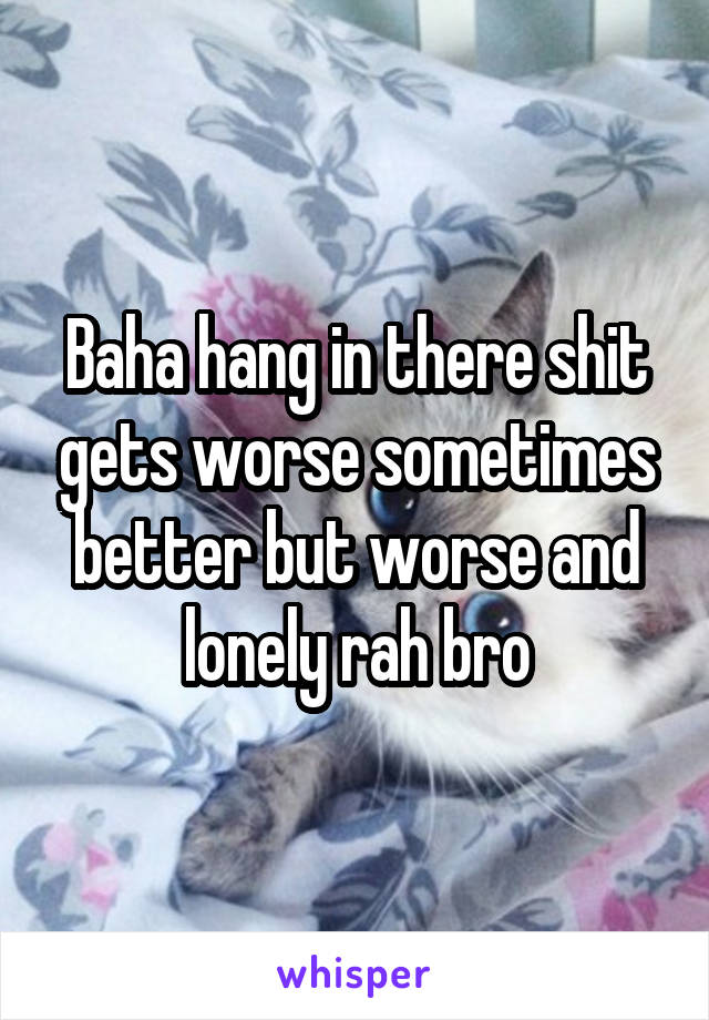 Baha hang in there shit gets worse sometimes better but worse and lonely rah bro