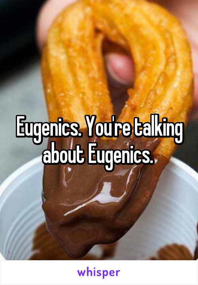 Eugenics. You're talking about Eugenics. 