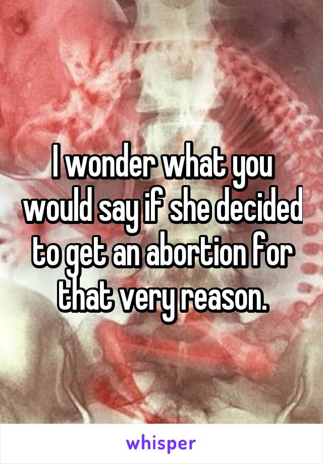 I wonder what you would say if she decided to get an abortion for that very reason.