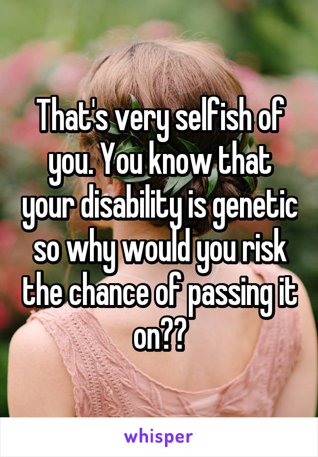 That's very selfish of you. You know that your disability is genetic so why would you risk the chance of passing it on??