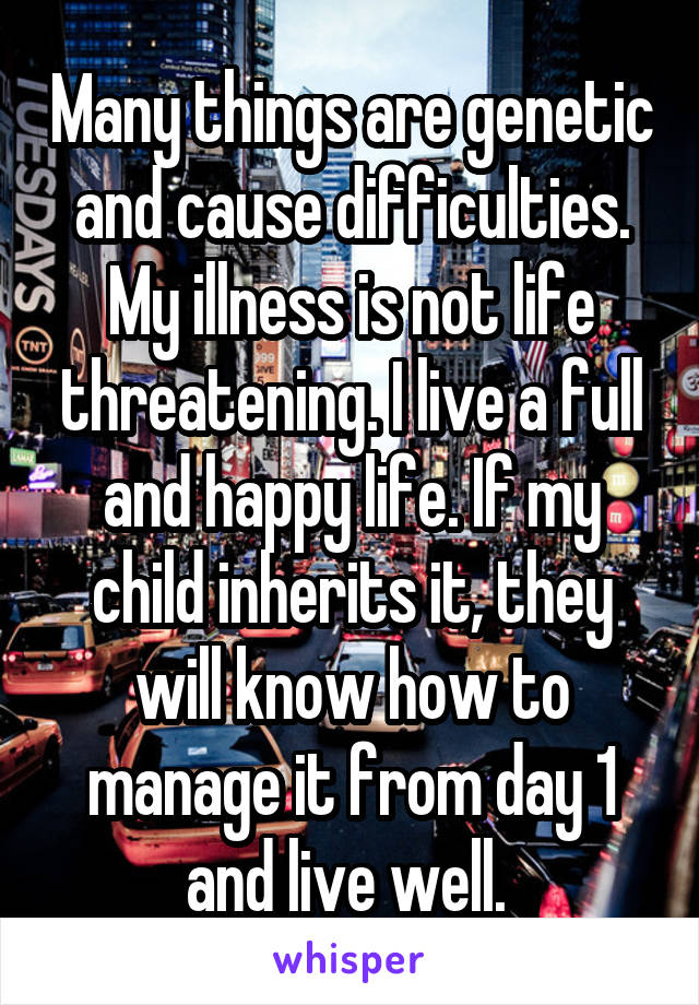 Many things are genetic and cause difficulties. My illness is not life threatening. I live a full and happy life. If my child inherits it, they will know how to manage it from day 1 and live well. 