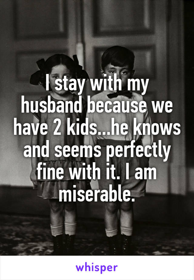 I stay with my husband because we have 2 kids...he knows and seems perfectly fine with it. I am miserable.