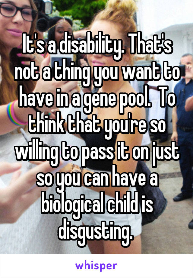 It's a disability. That's not a thing you want to have in a gene pool.  To think that you're so willing to pass it on just so you can have a biological child is disgusting. 