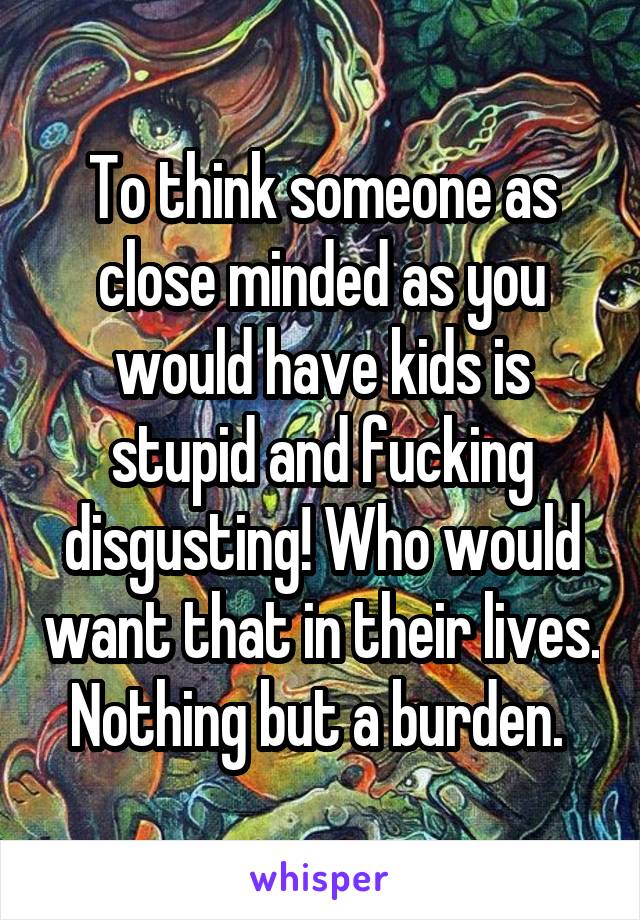 To think someone as close minded as you would have kids is stupid and fucking disgusting! Who would want that in their lives. Nothing but a burden. 