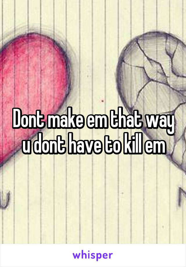 Dont make em that way u dont have to kill em