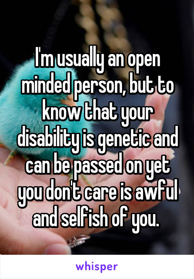 I'm usually an open minded person, but to know that your disability is genetic and can be passed on yet you don't care is awful and selfish of you. 